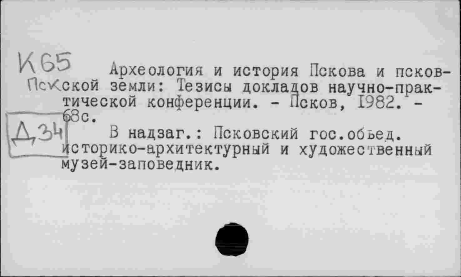 ﻿KGb Археология и история Пскова и псков-ПсКской земли: Тезисы докладов научно-практической конференции. - Псков, 1982. -
В надзаг.: Псковский гос.обьед.
тонико-архитектурный и художественный музей-заповедник.